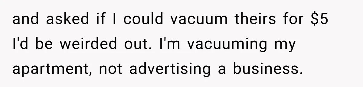 and asked if I could vacuum theirs for $5 I'd be weirded out. I'm vacuuming my apartment, not advertising a business.