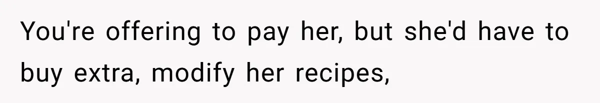 You're offering to pay her, but she'd have to buy extra, modify her recipes,