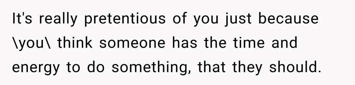 It's really pretentious of you just because \you\ think someone has the time and energy to do something, that they should.