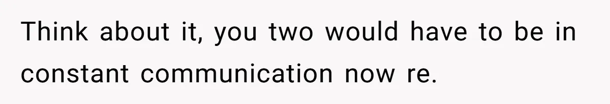 Think about it, you two would have to be in constant communication now re.