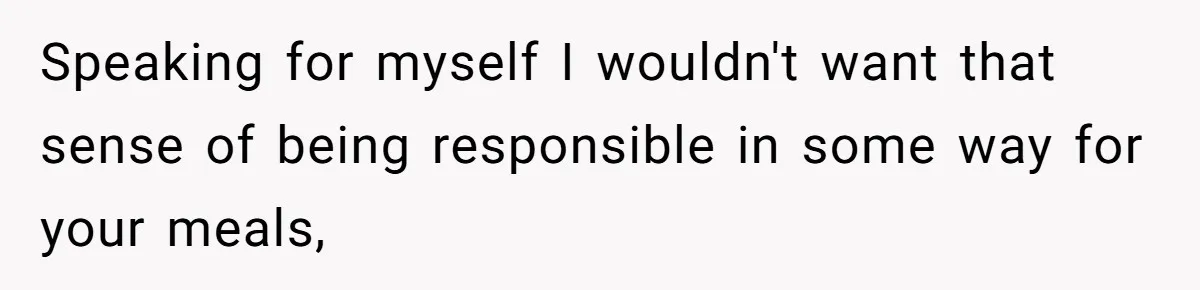 Speaking for myself I wouldn't want that sense of being responsible in some way for your meals,