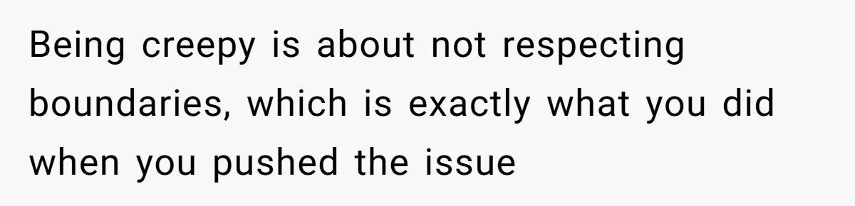 Being creepy is about not respecting boundaries, which is exactly what you did when you pushed the issue