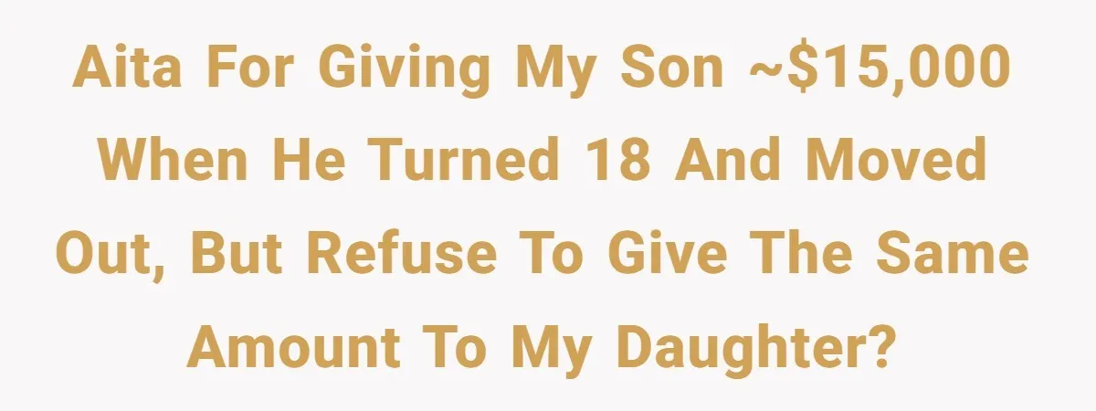 AITA for giving my son ~$15,000 when he turned 18 and moved out, but refuse to give the same amount to my daughter?