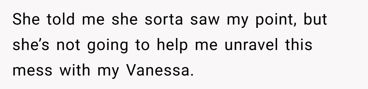 She told me she sorta saw my point, but she’s not going to help me unravel this mess with my Vanessa.