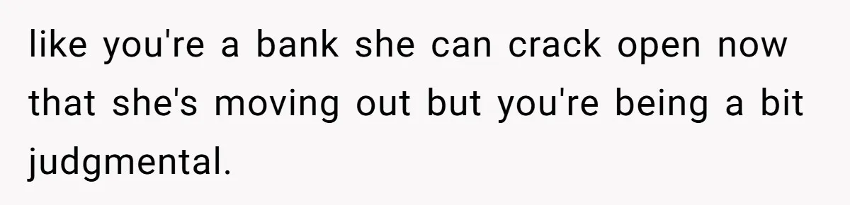 like you're a bank she can crack open now that she's moving out but you're being a bit judgmental.