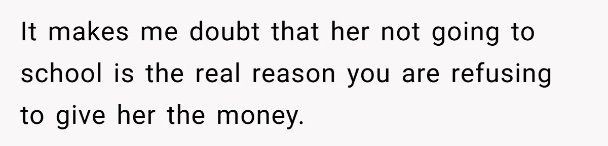It makes me doubt that her not going to school is the real reason you are refusing to give her the money.