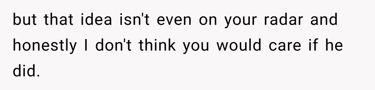 but that idea isn't even on your radar and honestly I don't think you would care if he did.