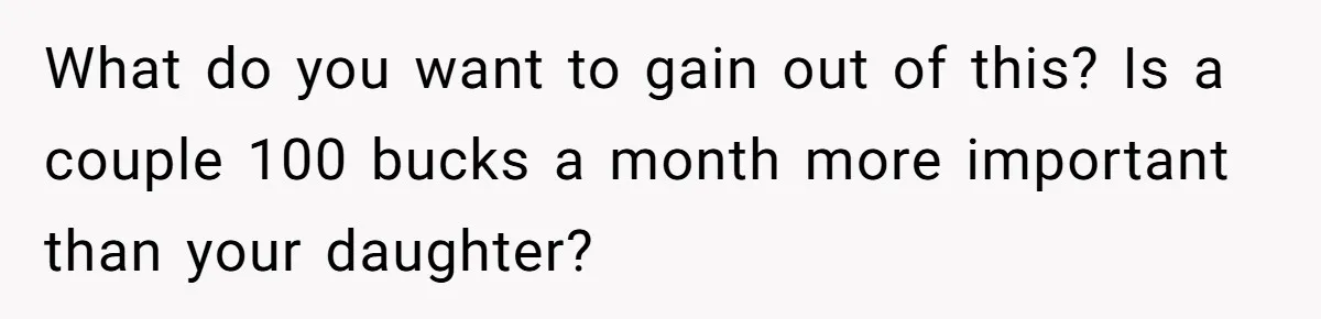 What do you want to gain out of this? Is a couple 100 bucks a month more important than your daughter?