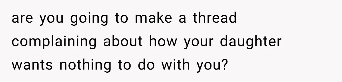 are you going to make a thread complaining about how your daughter wants nothing to do with you?