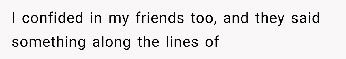 I confided in my friends too, and they said something along the lines of