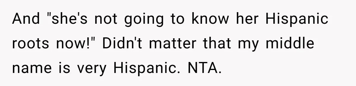 And "she's not going to know her Hispanic roots now!" Didn't matter that my middle name is very Hispanic. NTA.