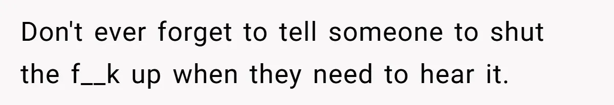 Don't ever forget to tell someone to shut the f__k up when they need to hear it.
