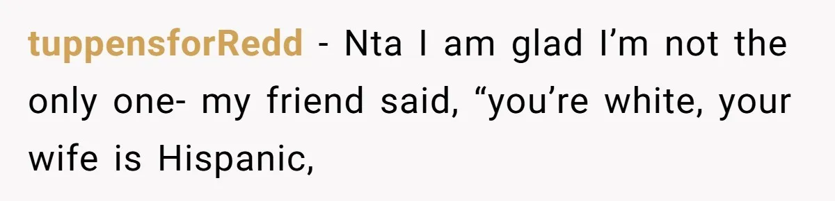 tuppensforRedd − Nta I am glad I’m not the only one- my friend said, “you’re white, your wife is Hispanic,
