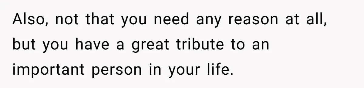 Also, not that you need any reason at all, but you have a great tribute to an important person in your life.