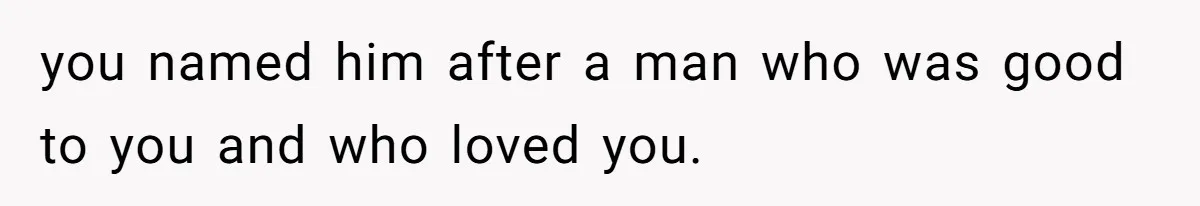 you named him after a man who was good to you and who loved you.