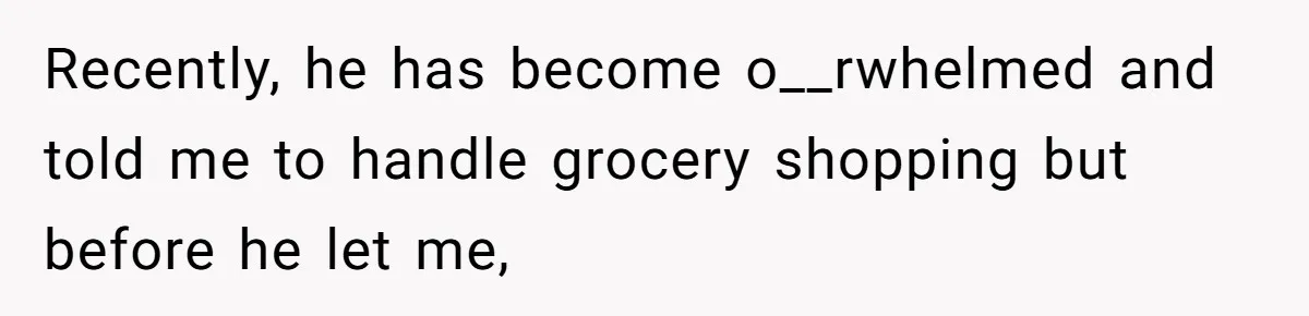 Recently, he has become o__rwhelmed and told me to handle grocery shopping but before he let me,