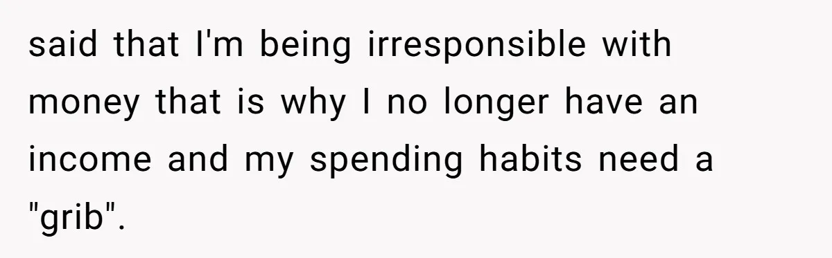 said that I'm being irresponsible with money that is why I no longer have an income and my spending habits need a "grib".