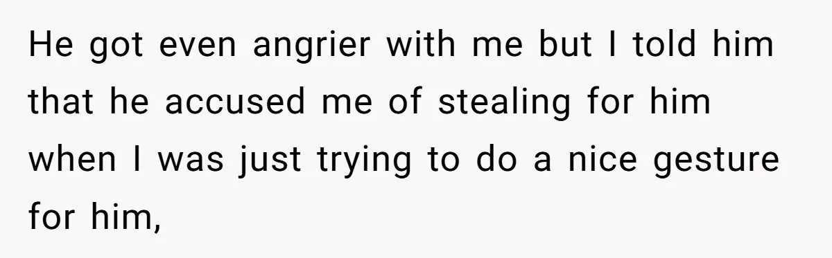 He got even angrier with me but I told him that he accused me of stealing for him when I was just trying to do a nice gesture for him,