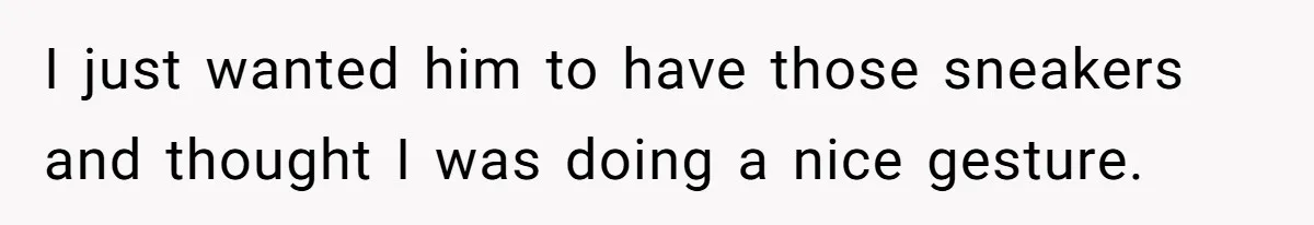 I just wanted him to have those sneakers and thought I was doing a nice gesture.