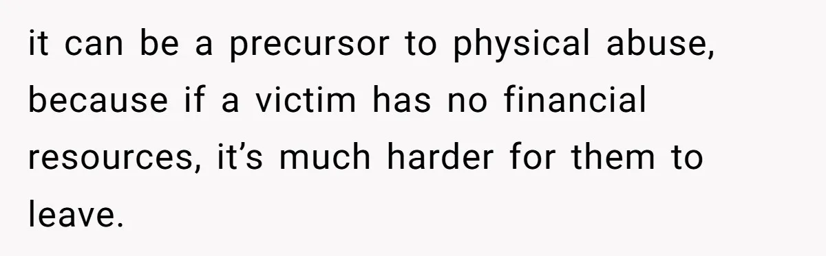 it can be a precursor to physical abuse, because if a victim has no financial resources, it’s much harder for them to leave.