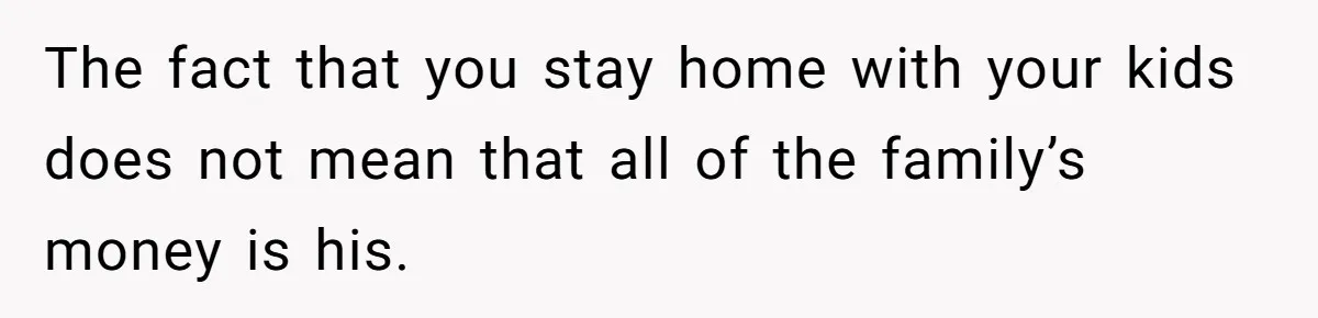 The fact that you stay home with your kids does not mean that all of the family’s money is his.