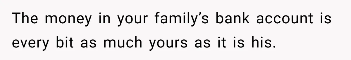 The money in your family’s bank account is every bit as much yours as it is his.