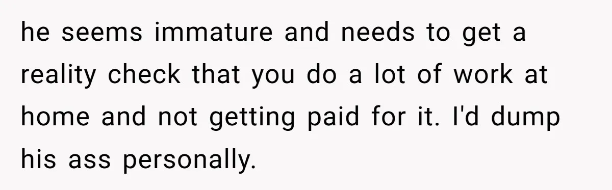 he seems immature and needs to get a reality check that you do a lot of work at home and not getting paid for it. I'd dump his ass personally.