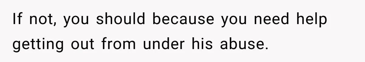 If not, you should because you need help getting out from under his abuse.