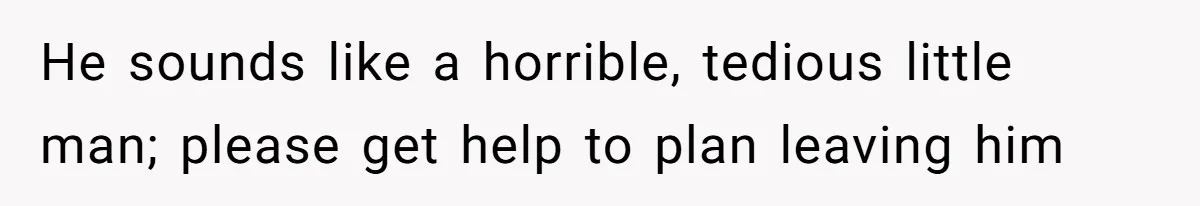 He sounds like a horrible, tedious little man; please get help to plan leaving him