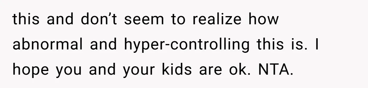 this and don’t seem to realize how abnormal and hyper-controlling this is. I hope you and your kids are ok. NTA.