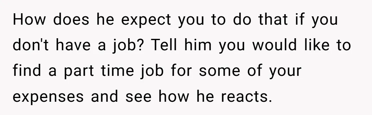How does he expect you to do that if you don't have a job? Tell him you would like to find a part time job for some of your expenses...