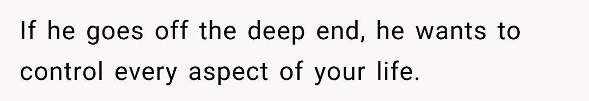 If he goes off the deep end, he wants to control every aspect of your life.