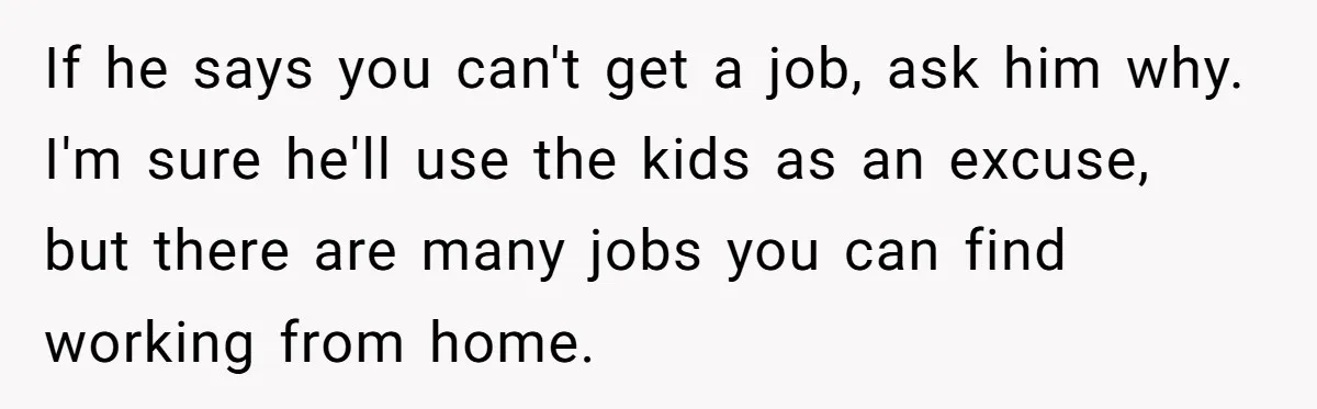 If he says you can't get a job, ask him why. I'm sure he'll use the kids as an excuse, but there are many jobs you can find working from...