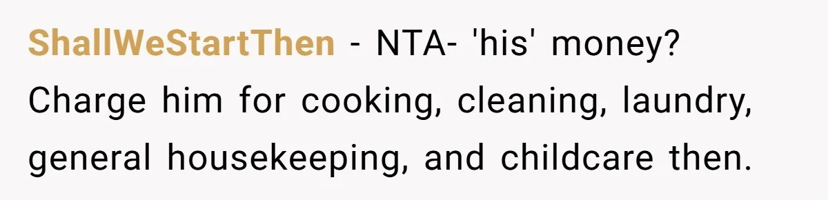 ShallWeStartThen − NTA- 'his' money? Charge him for cooking, cleaning, laundry, general housekeeping, and childcare then.