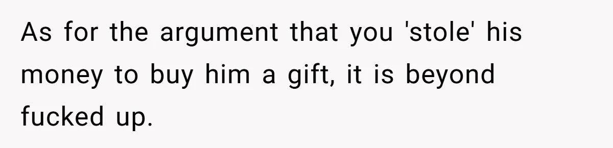 As for the argument that you 'stole' his money to buy him a gift, it is beyond fucked up.