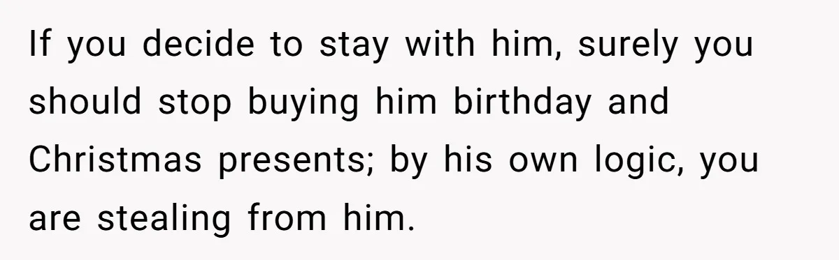 If you decide to stay with him, surely you should stop buying him birthday and Christmas presents; by his own logic, you are stealing from him.