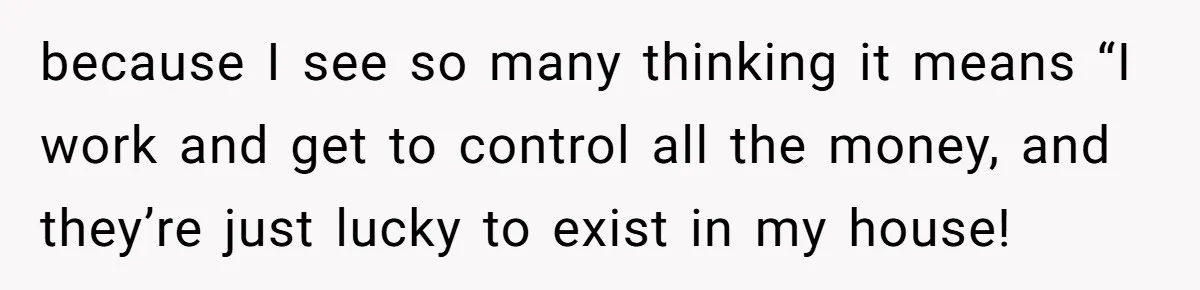 because I see so many thinking it means “I work and get to control all the money, and they’re just lucky to exist in my house!