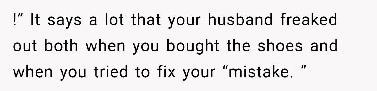 !” It says a lot that your husband freaked out both when you bought the shoes and when you tried to fix your “mistake. ”