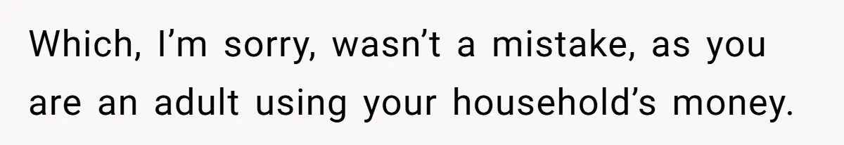 Which, I’m sorry, wasn’t a mistake, as you are an adult using your household’s money.