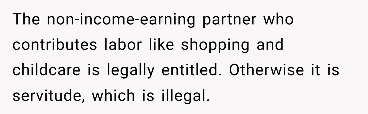 The non-income-earning partner who contributes labor like shopping and childcare is legally entitled. Otherwise it is servitude, which is illegal.