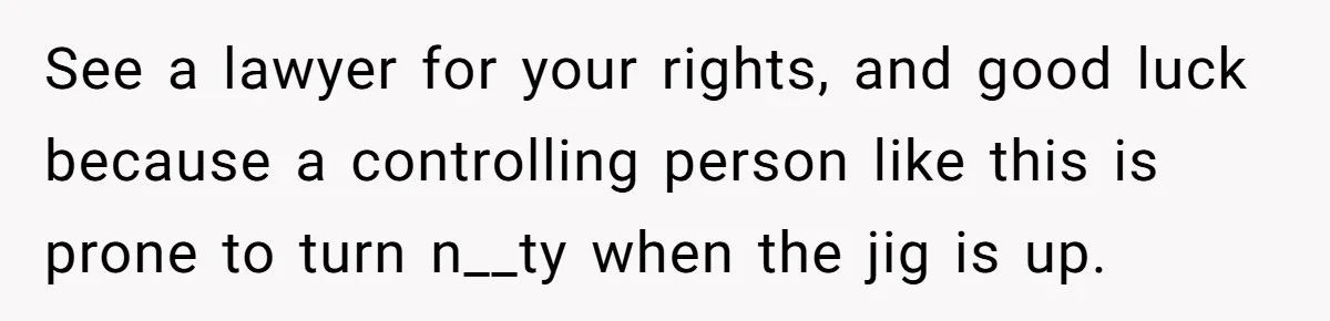See a lawyer for your rights, and good luck because a controlling person like this is prone to turn n__ty when the jig is up.