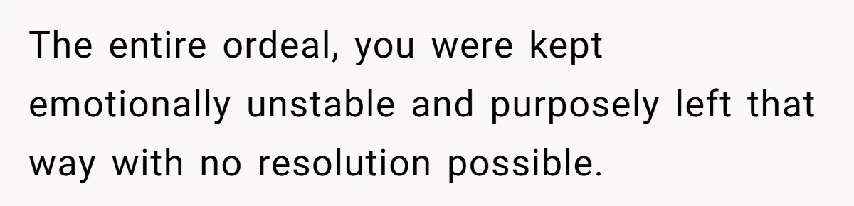 The entire ordeal, you were kept emotionally unstable and purposely left that way with no resolution possible.