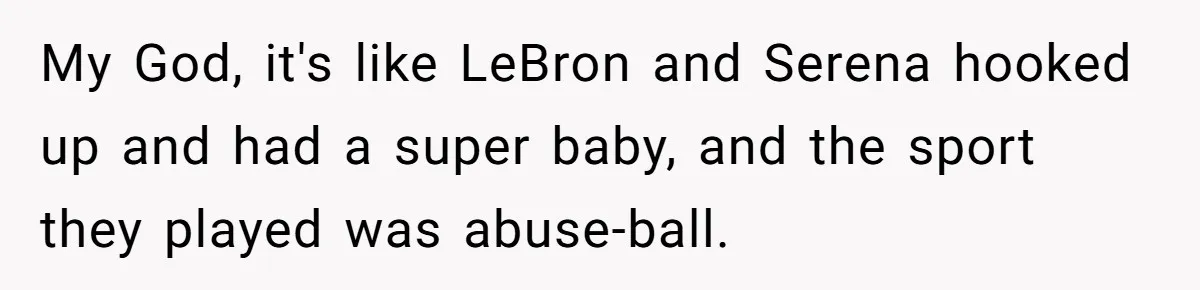 My God, it's like LeBron and Serena hooked up and had a super baby, and the sport they played was abuse-ball.