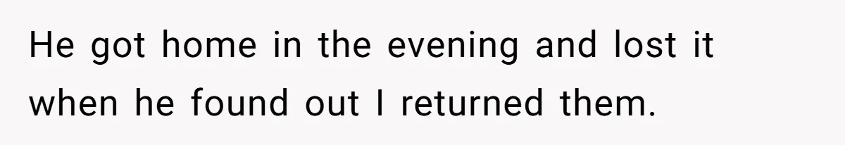 He got home in the evening and lost it when he found out I returned them.
