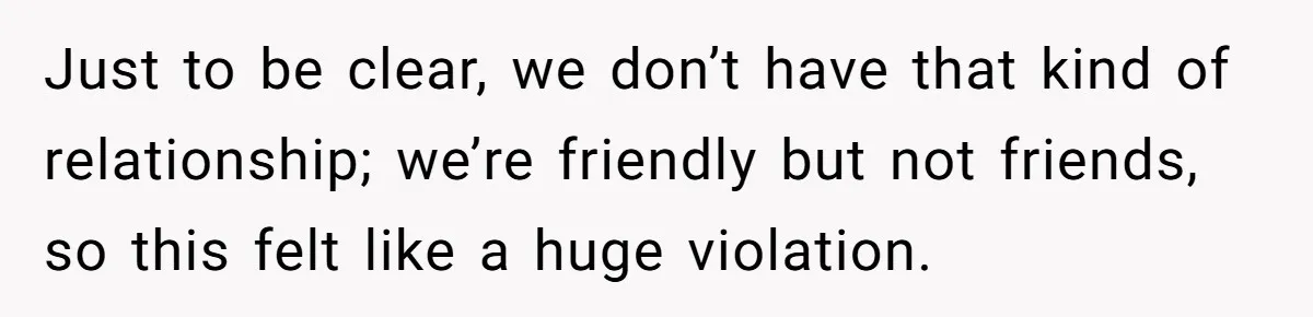 Just to be clear, we don’t have that kind of relationship; we’re friendly but not friends, so this felt like a huge violation.