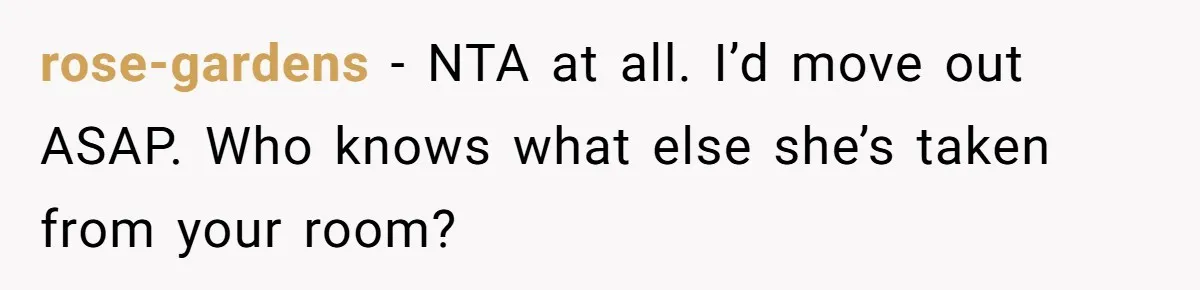 rose-gardens − NTA at all. I’d move out ASAP. Who knows what else she’s taken from your room?