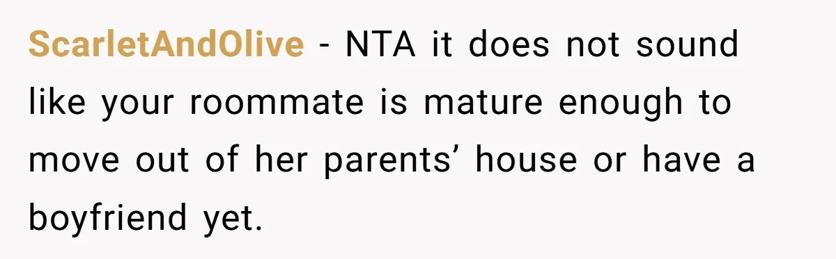 ScarletAndOlive − NTA it does not sound like your roommate is mature enough to move out of her parents’ house or have a boyfriend yet.