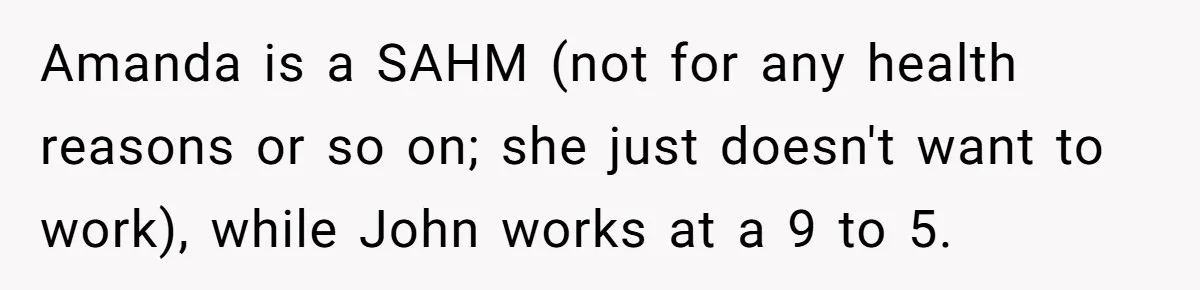 Amanda is a SAHM (not for any health reasons or so on; she just doesn't want to work), while John works at a 9 to 5.