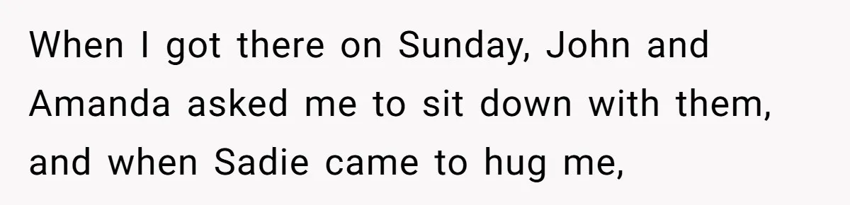 When I got there on Sunday, John and Amanda asked me to sit down with them, and when Sadie came to hug me,