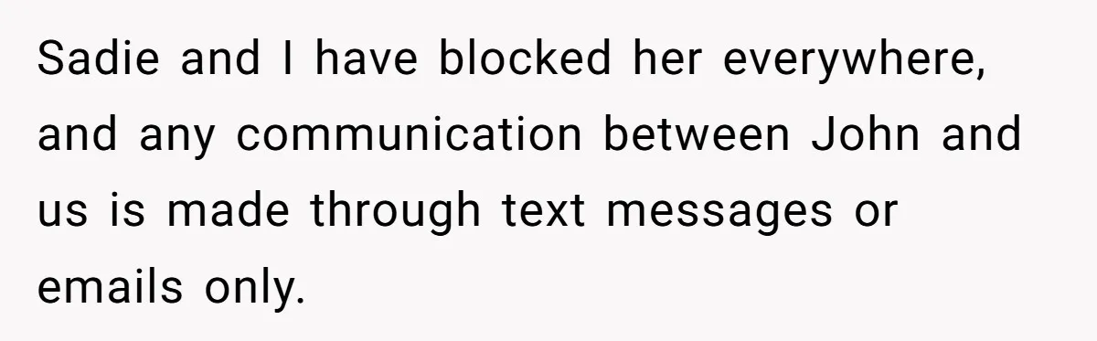 Sadie and I have blocked her everywhere, and any communication between John and us is made through text messages or emails only.